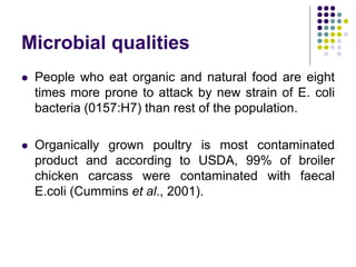 Microbial qualities
 People who eat organic and natural food are eight
times more prone to attack by new strain of E. coli
bacteria (0157:H7) than rest of the population.
 Organically grown poultry is most contaminated
product and according to USDA, 99% of broiler
chicken carcass were contaminated with faecal
E.coli (Cummins et al., 2001).
 