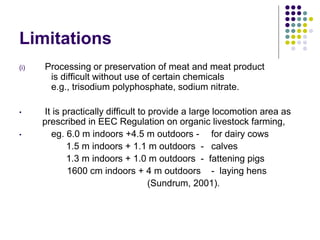Limitations
(i) Processing or preservation of meat and meat product
is difficult without use of certain chemicals
e.g., trisodium polyphosphate, sodium nitrate.
• It is practically difficult to provide a large locomotion area as
prescribed in EEC Regulation on organic livestock farming,
• eg. 6.0 m indoors +4.5 m outdoors - for dairy cows
1.5 m indoors + 1.1 m outdoors - calves
1.3 m indoors + 1.0 m outdoors - fattening pigs
1600 cm indoors + 4 m outdoors - laying hens
(Sundrum, 2001).
 