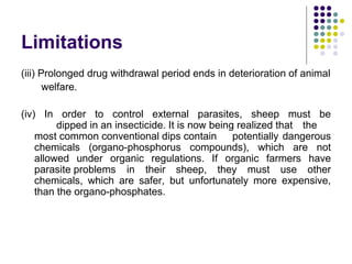 Limitations
(iii) Prolonged drug withdrawal period ends in deterioration of animal
welfare.
(iv) In order to control external parasites, sheep must be
dipped in an insecticide. It is now being realized that the
most common conventional dips contain potentially dangerous
chemicals (organo-phosphorus compounds), which are not
allowed under organic regulations. If organic farmers have
parasite problems in their sheep, they must use other
chemicals, which are safer, but unfortunately more expensive,
than the organo-phosphates.
 