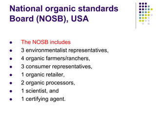 National organic standards
Board (NOSB), USA
 The NOSB includes
 3 environmentalist representatives,
 4 organic farmers/ranchers,
 3 consumer representatives,
 1 organic retailer,
 2 organic processors,
 1 scientist, and
 1 certifying agent.
 