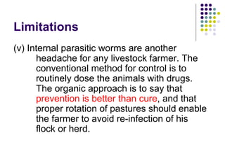 Limitations
(v) Internal parasitic worms are another
headache for any livestock farmer. The
conventional method for control is to
routinely dose the animals with drugs.
The organic approach is to say that
prevention is better than cure, and that
proper rotation of pastures should enable
the farmer to avoid re-infection of his
flock or herd.
 