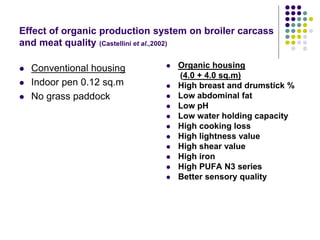 Effect of organic production system on broiler carcass
and meat quality (Castellini et al.,2002)
 Conventional housing
 Indoor pen 0.12 sq.m
 No grass paddock
 Organic housing
(4.0 + 4.0 sq.m)
 High breast and drumstick %
 Low abdominal fat
 Low pH
 Low water holding capacity
 High cooking loss
 High lightness value
 High shear value
 High iron
 High PUFA N3 series
 Better sensory quality
 