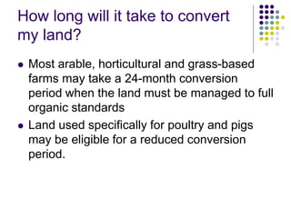 How long will it take to convert
my land?
 Most arable, horticultural and grass-based
farms may take a 24-month conversion
period when the land must be managed to full
organic standards
 Land used specifically for poultry and pigs
may be eligible for a reduced conversion
period.
 
