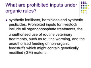 What are prohibited inputs under
organic rules?
 synthetic fertilisers, herbicides and synthetic
pesticides. Prohibited inputs for livestock
include all organophosphate treatments, the
unauthorised use of routine veterinary
treatments, such as routine worming, and the
unauthorised feeding of non-organic
feedstuffs which might contain genetically
modified (GM) material.
 