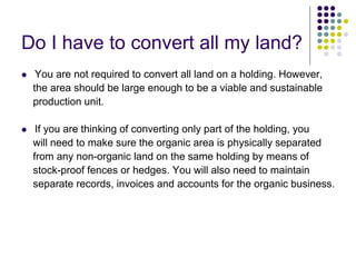 Do I have to convert all my land?
 You are not required to convert all land on a holding. However,
the area should be large enough to be a viable and sustainable
production unit.
 If you are thinking of converting only part of the holding, you
will need to make sure the organic area is physically separated
from any non-organic land on the same holding by means of
stock-proof fences or hedges. You will also need to maintain
separate records, invoices and accounts for the organic business.
 