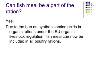 Can fish meal be a part of the
ration?
Yes.
Due to the ban on synthetic amino acids in
organic rations under the EU organic
livestock regulation, fish meal can now be
included in all poultry rations.
 