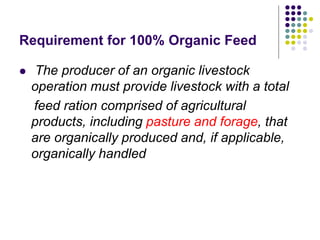 Requirement for 100% Organic Feed
 The producer of an organic livestock
operation must provide livestock with a total
feed ration comprised of agricultural
products, including pasture and forage, that
are organically produced and, if applicable,
organically handled
 