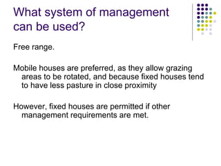 What system of management
can be used?
Free range.
Mobile houses are preferred, as they allow grazing
areas to be rotated, and because fixed houses tend
to have less pasture in close proximity
However, fixed houses are permitted if other
management requirements are met.
 