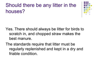 Should there be any litter in the
houses?
Yes. There should always be litter for birds to
scratch in, and chopped straw makes the
best manure.
The standards require that litter must be
regularly replenished and kept in a dry and
friable condition.
 