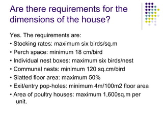 Are there requirements for the
dimensions of the house?
Yes. The requirements are:
• Stocking rates: maximum six birds/sq.m
• Perch space: minimum 18 cm/bird
• Individual nest boxes: maximum six birds/nest
• Communal nests: minimum 120 sq.cm/bird
• Slatted floor area: maximum 50%
• Exit/entry pop-holes: minimum 4m/100m2 floor area
• Area of poultry houses: maximum 1,600sq.m per
unit.
 
