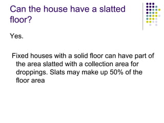 Can the house have a slatted
floor?
Yes.
Fixed houses with a solid floor can have part of
the area slatted with a collection area for
droppings. Slats may make up 50% of the
floor area
 
