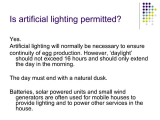 Is artificial lighting permitted?
Yes.
Artificial lighting will normally be necessary to ensure
continuity of egg production. However, ‘daylight’
should not exceed 16 hours and should only extend
the day in the morning.
The day must end with a natural dusk.
Batteries, solar powered units and small wind
generators are often used for mobile houses to
provide lighting and to power other services in the
house.
 