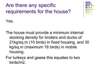 Are there any specific
requirements for the house?
Yes.
The house must provide a minimum internal
stocking density for broilers and ducks of
21kg/sq.m (10 birds) in fixed housing, and 30
kg/sq.m (maximum 16 birds) in mobile
housing.
For turkeys and geese this equates to two
birds/m2.
 