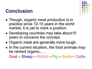 Conclusion
 Though, organic meat production is in
practice since 12-15 years in the world
market, it is yet to mark a position.
 Developing countries may take about10
years to conceive the concept.
 Organic meat are generally more tough.
 In the current situation, the food animals may
be ranked organic,….
Goat – Sheep – Rabbit – Pig – Broiler- Cattle
 