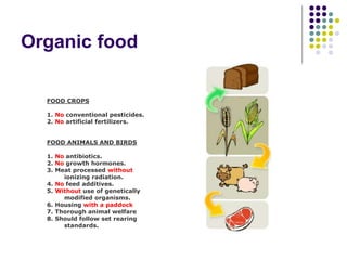 Organic food
FOOD CROPS
1. No conventional pesticides.
2. No artificial fertilizers.
FOOD ANIMALS AND BIRDS
1. No antibiotics.
2. No growth hormones.
3. Meat processed without
ionizing radiation.
4. No feed additives.
5. Without use of genetically
modified organisms.
6. Housing with a paddock
7. Thorough animal welfare
8. Should follow set rearing
standards.
 