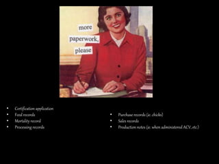 • Certification application
• Feed records
• Mortality record
• Processing records
• Purchase records (ie. chicks)
• Sales records
• Production notes (ie. when administered ACV, etc.)
 