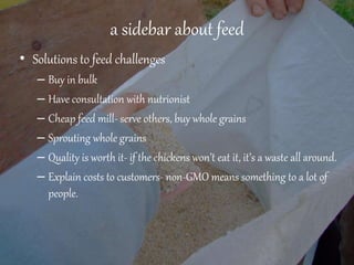 a sidebar about feed
• Solutions to feed challenges
– Buy in bulk
– Have consultation with nutrionist
– Cheap feed mill- serve others, buy whole grains
– Sprouting whole grains
– Quality is worth it- if the chickens won’t eat it, it’s a waste all around.
– Explain costs to customers- non-GMO means something to a lot of
people.
 