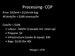 Processing- COP
Price- $5/bird + $1/shrink bag
40 birds/hr = $200 revenue/hr
Cost/hr = $106
• Labour - $60/hr (3 people incl. clean up)
• Propane- $3
• Infrastructure (cooler & equip)- $40
• Bags- $2.65 (for 40)
Margin = 47%
 