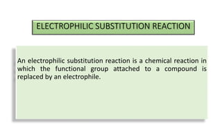 ELECTROPHILIC SUBSTITUTION REACTION
An electrophilic substitution reaction is a chemical reaction in
which the functional group attached to a compound is
replaced by an electrophile.
 