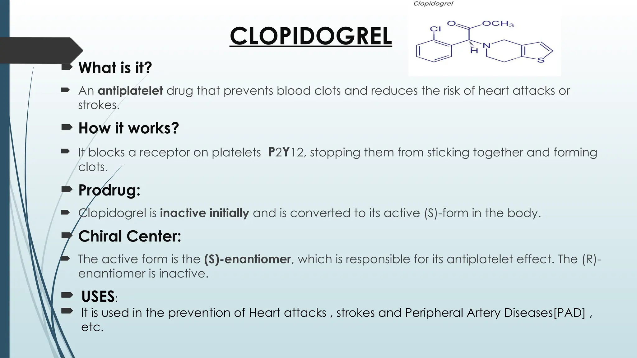 CLOPIDOGREL
 What is it?
 An antiplatelet drug that prevents blood clots and reduces the risk of heart attacks or
strokes.
 How it works?
 It blocks a receptor on platelets P2Y12, stopping them from sticking together and forming
clots.
 Prodrug:
 Clopidogrel is inactive initially and is converted to its active (S)-form in the body.
 Chiral Center:
 The active form is the (S)-enantiomer, which is responsible for its antiplatelet effect. The (R)-
enantiomer is inactive.
USES:
It is used in the prevention of Heart attacks , strokes and Peripheral Artery Diseases[PAD] ,
etc.
 