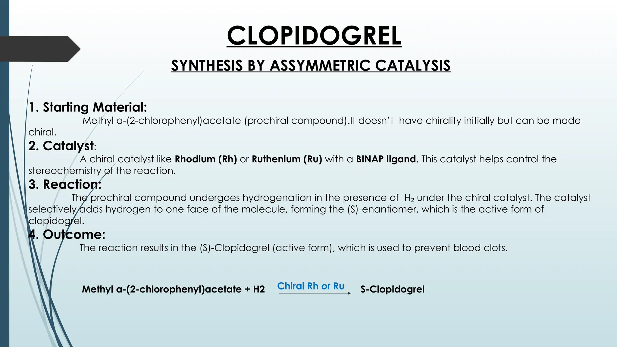 CLOPIDOGREL
SYNTHESIS BY ASSYMMETRIC CATALYSIS
1. Starting Material:
Methyl α-(2-chlorophenyl)acetate (prochiral compound).It doesn’t have chirality initially but can be made
chiral.
2. Catalyst:
A chiral catalyst like Rhodium (Rh) or Ruthenium (Ru) with a BINAP ligand. This catalyst helps control the
stereochemistry of the reaction.
3. Reaction:
The prochiral compound undergoes hydrogenation in the presence of H under the chiral catalyst. The catalyst
₂
selectively adds hydrogen to one face of the molecule, forming the (S)-enantiomer, which is the active form of
clopidogrel.
4. Outcome:
The reaction results in the (S)-Clopidogrel (active form), which is used to prevent blood clots.
Methyl α-(2-chlorophenyl)acetate + H2 Chiral Rh or Ru S-Clopidogrel
 