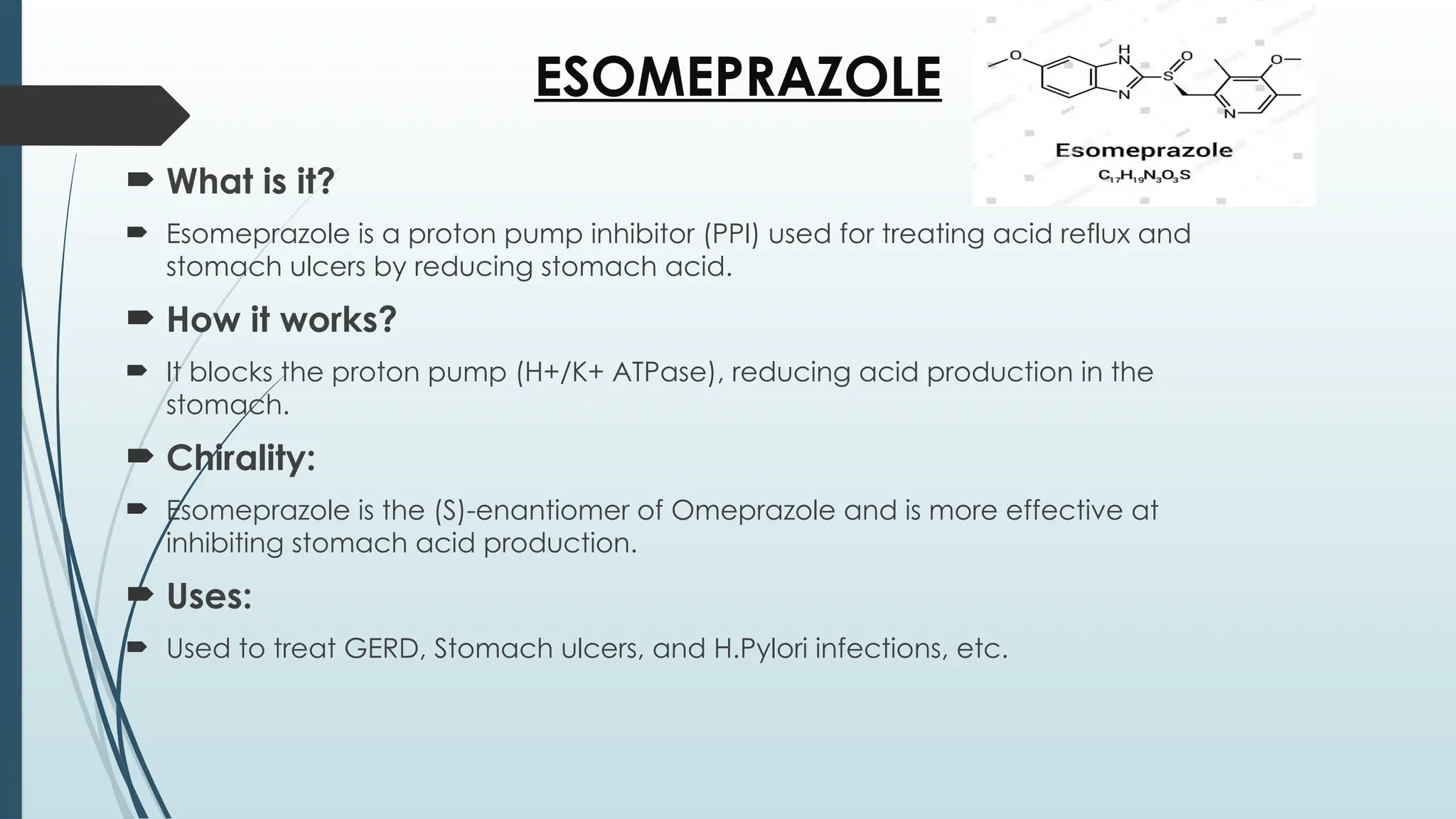 ESOMEPRAZOLE
 What is it?
 Esomeprazole is a proton pump inhibitor (PPI) used for treating acid reflux and
stomach ulcers by reducing stomach acid.
 How it works?
 It blocks the proton pump (H+/K+ ATPase), reducing acid production in the
stomach.
 Chirality:
 Esomeprazole is the (S)-enantiomer of Omeprazole and is more effective at
inhibiting stomach acid production.
 Uses:
 Used to treat GERD, Stomach ulcers, and H.Pylori infections, etc.
 