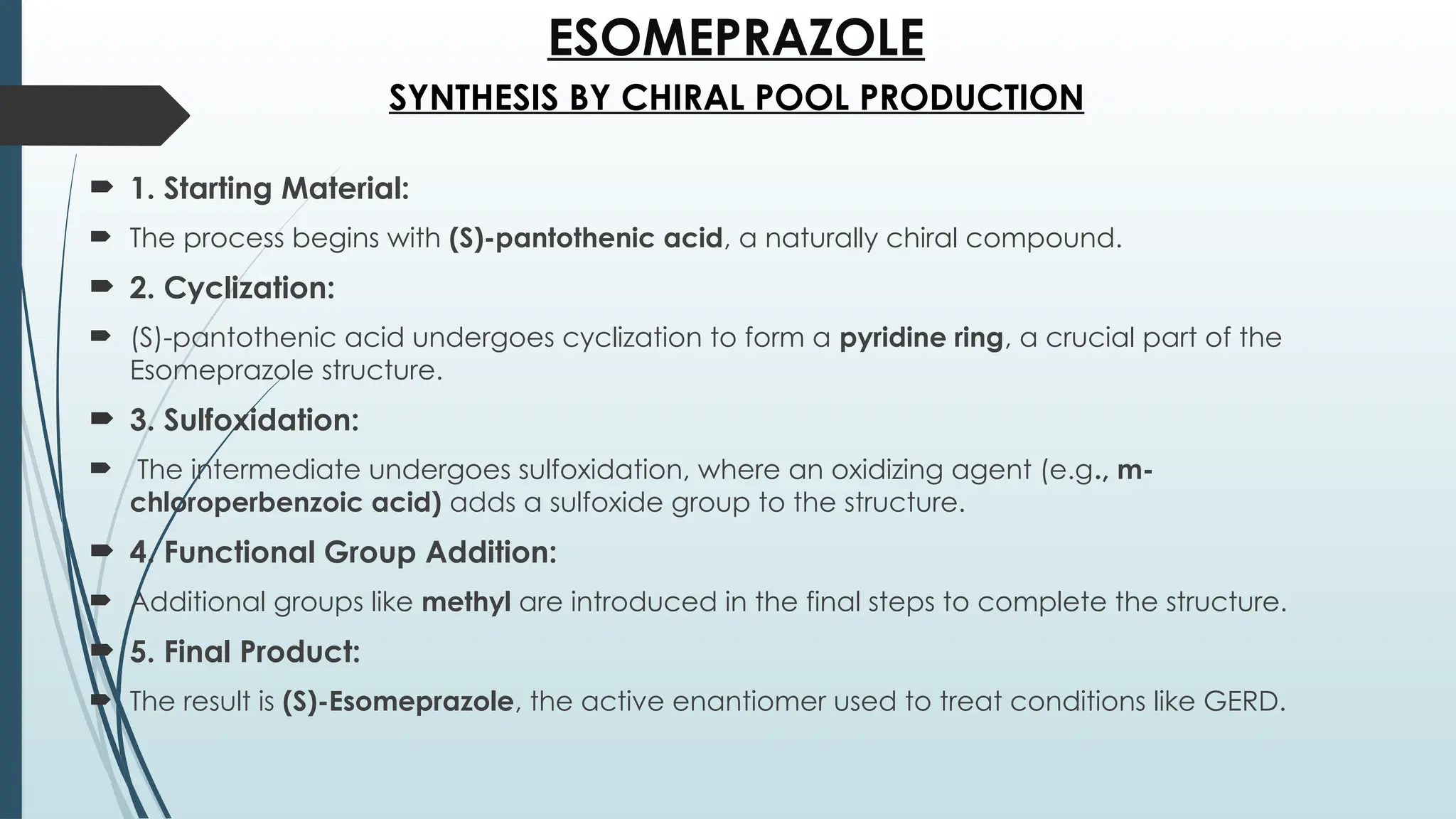 ESOMEPRAZOLE
 1. Starting Material:
 The process begins with (S)-pantothenic acid, a naturally chiral compound.
 2. Cyclization:
 (S)-pantothenic acid undergoes cyclization to form a pyridine ring, a crucial part of the
Esomeprazole structure.
 3. Sulfoxidation:
 The intermediate undergoes sulfoxidation, where an oxidizing agent (e.g., m-
chloroperbenzoic acid) adds a sulfoxide group to the structure.
 4. Functional Group Addition:
 Additional groups like methyl are introduced in the final steps to complete the structure.
 5. Final Product:
 The result is (S)-Esomeprazole, the active enantiomer used to treat conditions like GERD.
SYNTHESIS BY CHIRAL POOL PRODUCTION
 