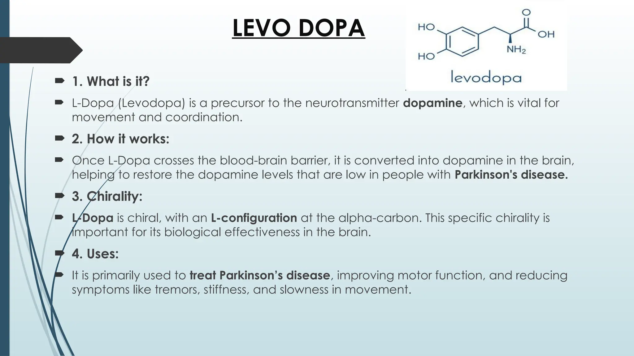 LEVO DOPA
 1. What is it?
 L-Dopa (Levodopa) is a precursor to the neurotransmitter dopamine, which is vital for
movement and coordination.
 2. How it works:
 Once L-Dopa crosses the blood-brain barrier, it is converted into dopamine in the brain,
helping to restore the dopamine levels that are low in people with Parkinson's disease.
 3. Chirality:
 L-Dopa is chiral, with an L-configuration at the alpha-carbon. This specific chirality is
important for its biological effectiveness in the brain.
 4. Uses:
 It is primarily used to treat Parkinson’s disease, improving motor function, and reducing
symptoms like tremors, stiffness, and slowness in movement.
 