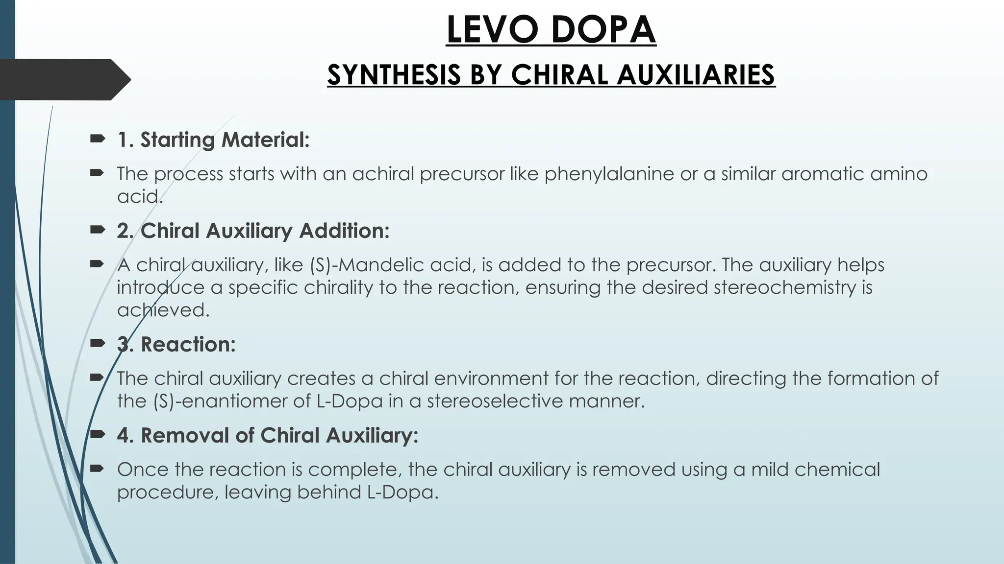 LEVO DOPA
 1. Starting Material:
 The process starts with an achiral precursor like phenylalanine or a similar aromatic amino
acid.
 2. Chiral Auxiliary Addition:
 A chiral auxiliary, like (S)-Mandelic acid, is added to the precursor. The auxiliary helps
introduce a specific chirality to the reaction, ensuring the desired stereochemistry is
achieved.
 3. Reaction:
 The chiral auxiliary creates a chiral environment for the reaction, directing the formation of
the (S)-enantiomer of L-Dopa in a stereoselective manner.
 4. Removal of Chiral Auxiliary:
 Once the reaction is complete, the chiral auxiliary is removed using a mild chemical
procedure, leaving behind L-Dopa.
SYNTHESIS BY CHIRAL AUXILIARIES
 