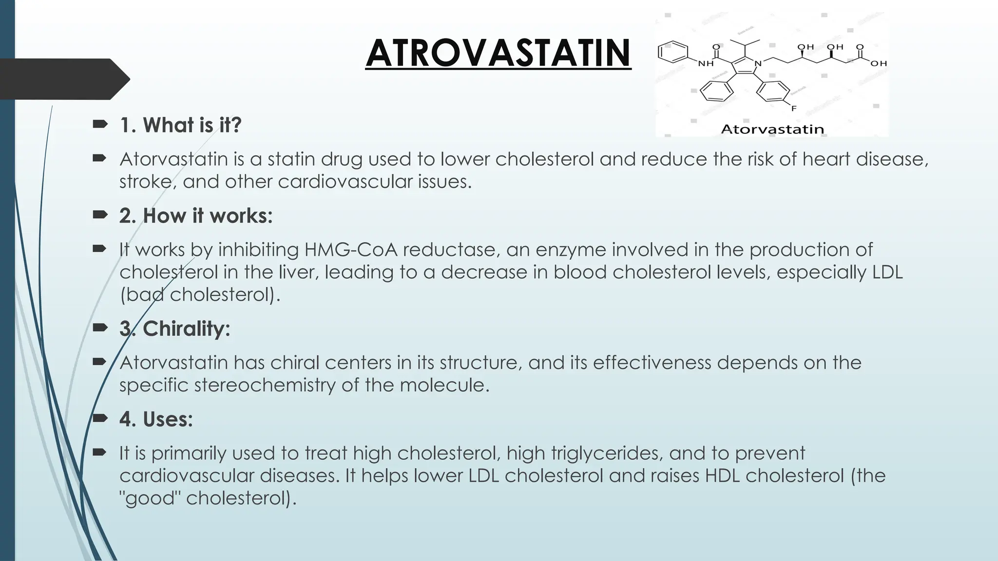 ATROVASTATIN
 1. What is it?
 Atorvastatin is a statin drug used to lower cholesterol and reduce the risk of heart disease,
stroke, and other cardiovascular issues.
 2. How it works:
 It works by inhibiting HMG-CoA reductase, an enzyme involved in the production of
cholesterol in the liver, leading to a decrease in blood cholesterol levels, especially LDL
(bad cholesterol).
 3. Chirality:
 Atorvastatin has chiral centers in its structure, and its effectiveness depends on the
specific stereochemistry of the molecule.
 4. Uses:
 It is primarily used to treat high cholesterol, high triglycerides, and to prevent
cardiovascular diseases. It helps lower LDL cholesterol and raises HDL cholesterol (the
"good" cholesterol).
 