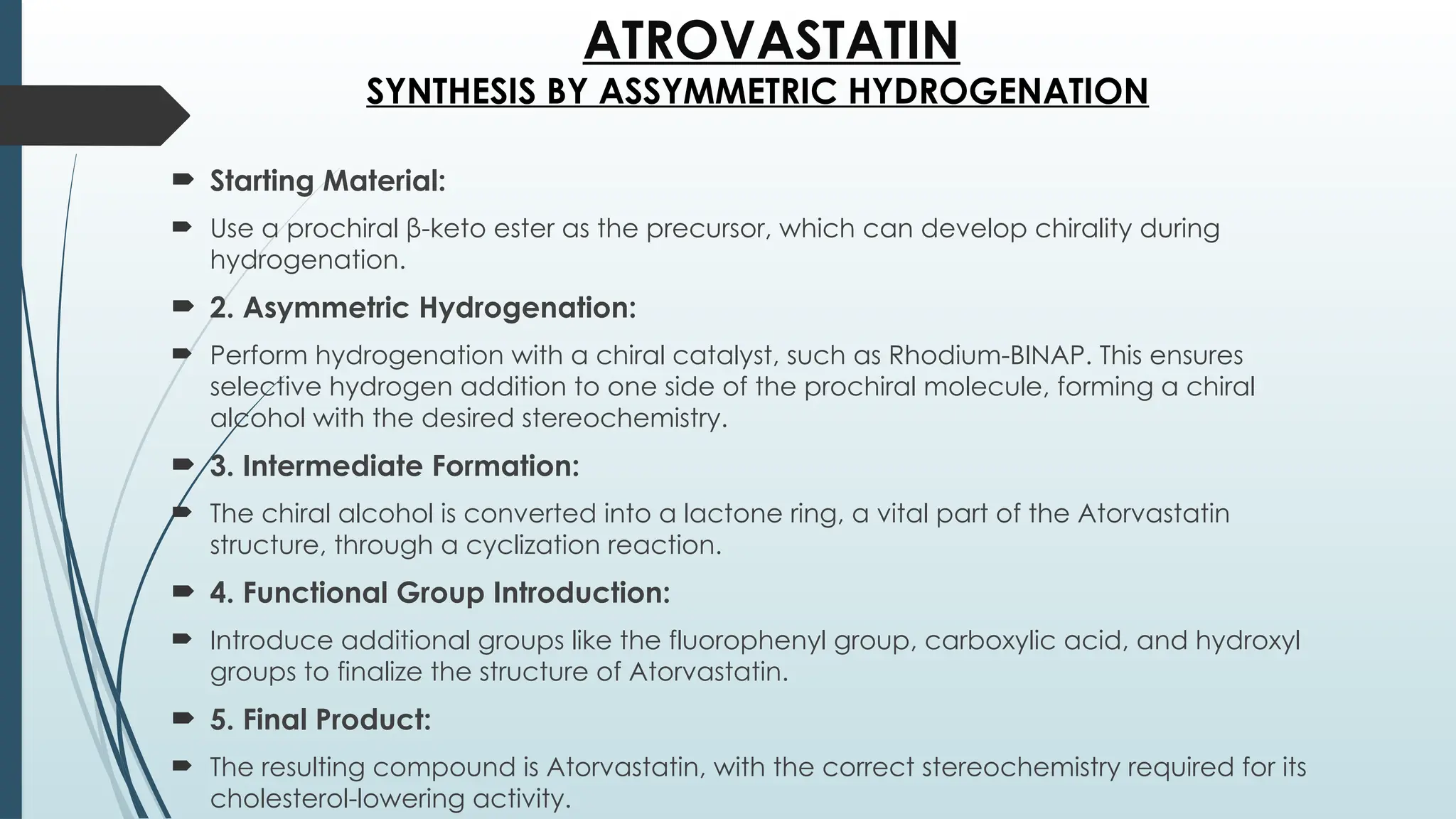 ATROVASTATIN
 Starting Material:
 Use a prochiral β-keto ester as the precursor, which can develop chirality during
hydrogenation.
 2. Asymmetric Hydrogenation:
 Perform hydrogenation with a chiral catalyst, such as Rhodium-BINAP. This ensures
selective hydrogen addition to one side of the prochiral molecule, forming a chiral
alcohol with the desired stereochemistry.
 3. Intermediate Formation:
 The chiral alcohol is converted into a lactone ring, a vital part of the Atorvastatin
structure, through a cyclization reaction.
 4. Functional Group Introduction:
 Introduce additional groups like the fluorophenyl group, carboxylic acid, and hydroxyl
groups to finalize the structure of Atorvastatin.
 5. Final Product:
 The resulting compound is Atorvastatin, with the correct stereochemistry required for its
cholesterol-lowering activity.
SYNTHESIS BY ASSYMMETRIC HYDROGENATION
 