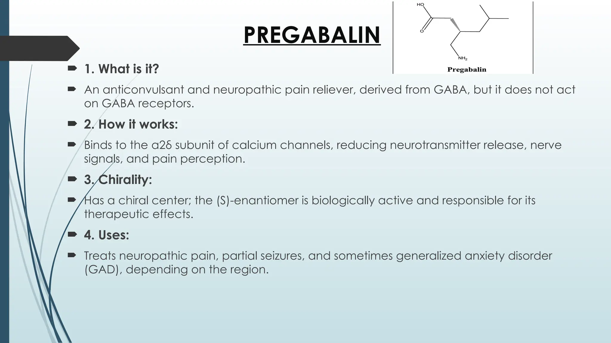 PREGABALIN
 1. What is it?
 An anticonvulsant and neuropathic pain reliever, derived from GABA, but it does not act
on GABA receptors.
 2. How it works:
 Binds to the α2δ subunit of calcium channels, reducing neurotransmitter release, nerve
signals, and pain perception.
 3. Chirality:
 Has a chiral center; the (S)-enantiomer is biologically active and responsible for its
therapeutic effects.
 4. Uses:
 Treats neuropathic pain, partial seizures, and sometimes generalized anxiety disorder
(GAD), depending on the region.
 