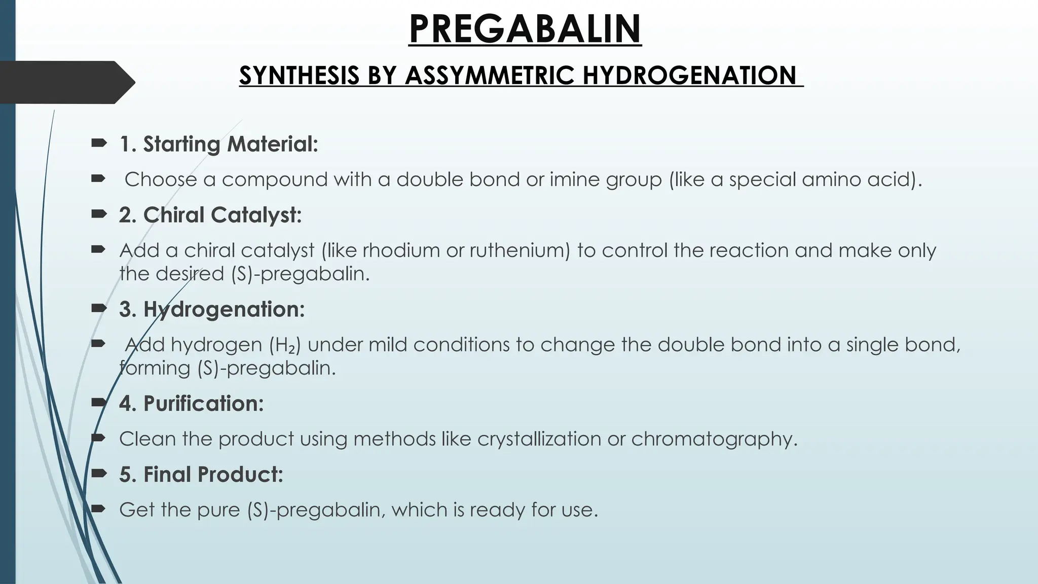 PREGABALIN
 1. Starting Material:
 Choose a compound with a double bond or imine group (like a special amino acid).
 2. Chiral Catalyst:
 Add a chiral catalyst (like rhodium or ruthenium) to control the reaction and make only
the desired (S)-pregabalin.
 3. Hydrogenation:
 Add hydrogen (H ) under mild conditions to change the double bond into a single bond,
₂
forming (S)-pregabalin.
 4. Purification:
 Clean the product using methods like crystallization or chromatography.
 5. Final Product:
 Get the pure (S)-pregabalin, which is ready for use.
SYNTHESIS BY ASSYMMETRIC HYDROGENATION
 