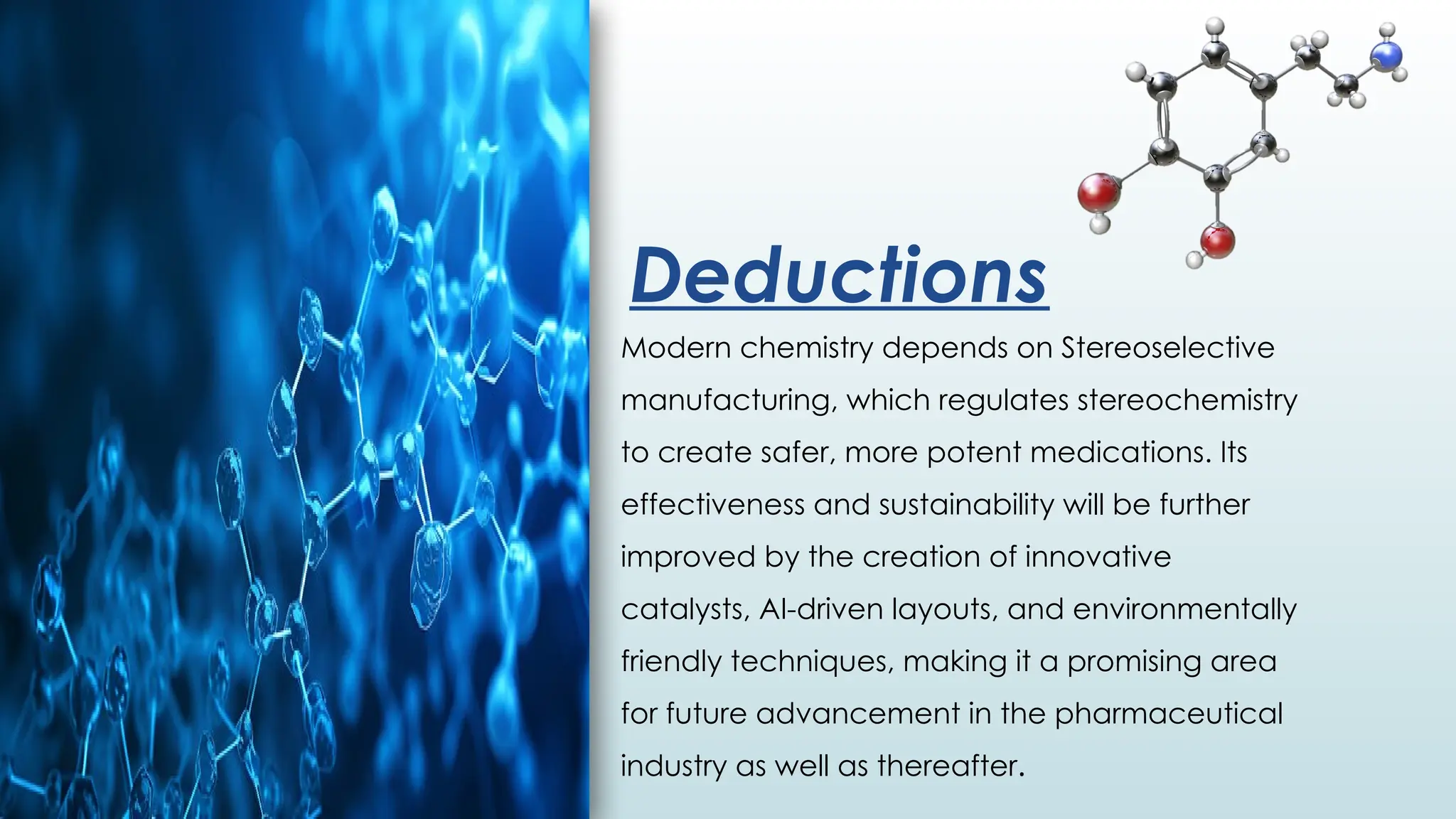 Deductions
Modern chemistry depends on Stereoselective
manufacturing, which regulates stereochemistry
to create safer, more potent medications. Its
effectiveness and sustainability will be further
improved by the creation of innovative
catalysts, AI-driven layouts, and environmentally
friendly techniques, making it a promising area
for future advancement in the pharmaceutical
industry as well as thereafter.
 