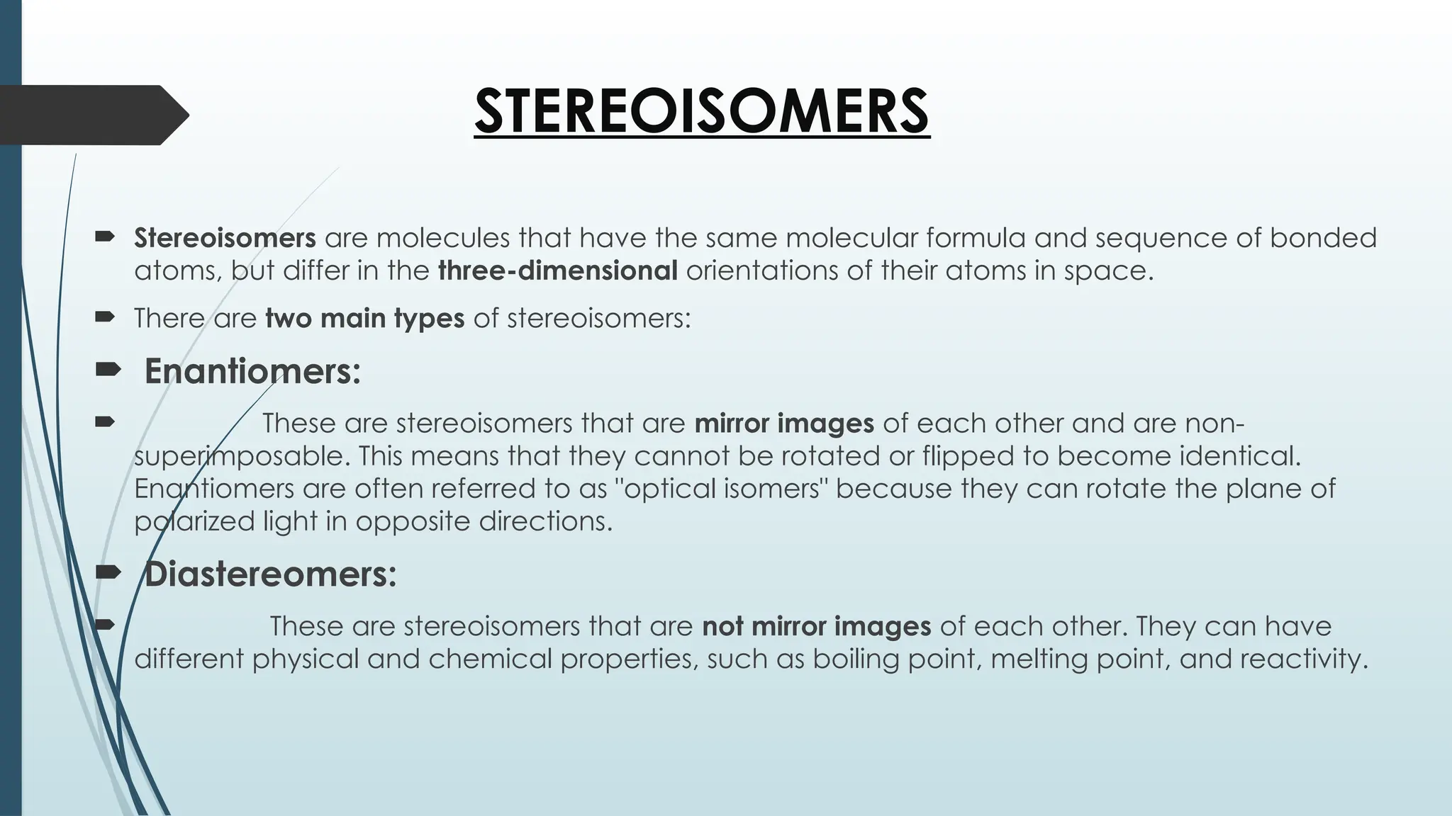 STEREOISOMERS
 Stereoisomers are molecules that have the same molecular formula and sequence of bonded
atoms, but differ in the three-dimensional orientations of their atoms in space.
 There are two main types of stereoisomers:
 Enantiomers:
 These are stereoisomers that are mirror images of each other and are non-
superimposable. This means that they cannot be rotated or flipped to become identical.
Enantiomers are often referred to as "optical isomers" because they can rotate the plane of
polarized light in opposite directions.
 Diastereomers:
 These are stereoisomers that are not mirror images of each other. They can have
different physical and chemical properties, such as boiling point, melting point, and reactivity.
 