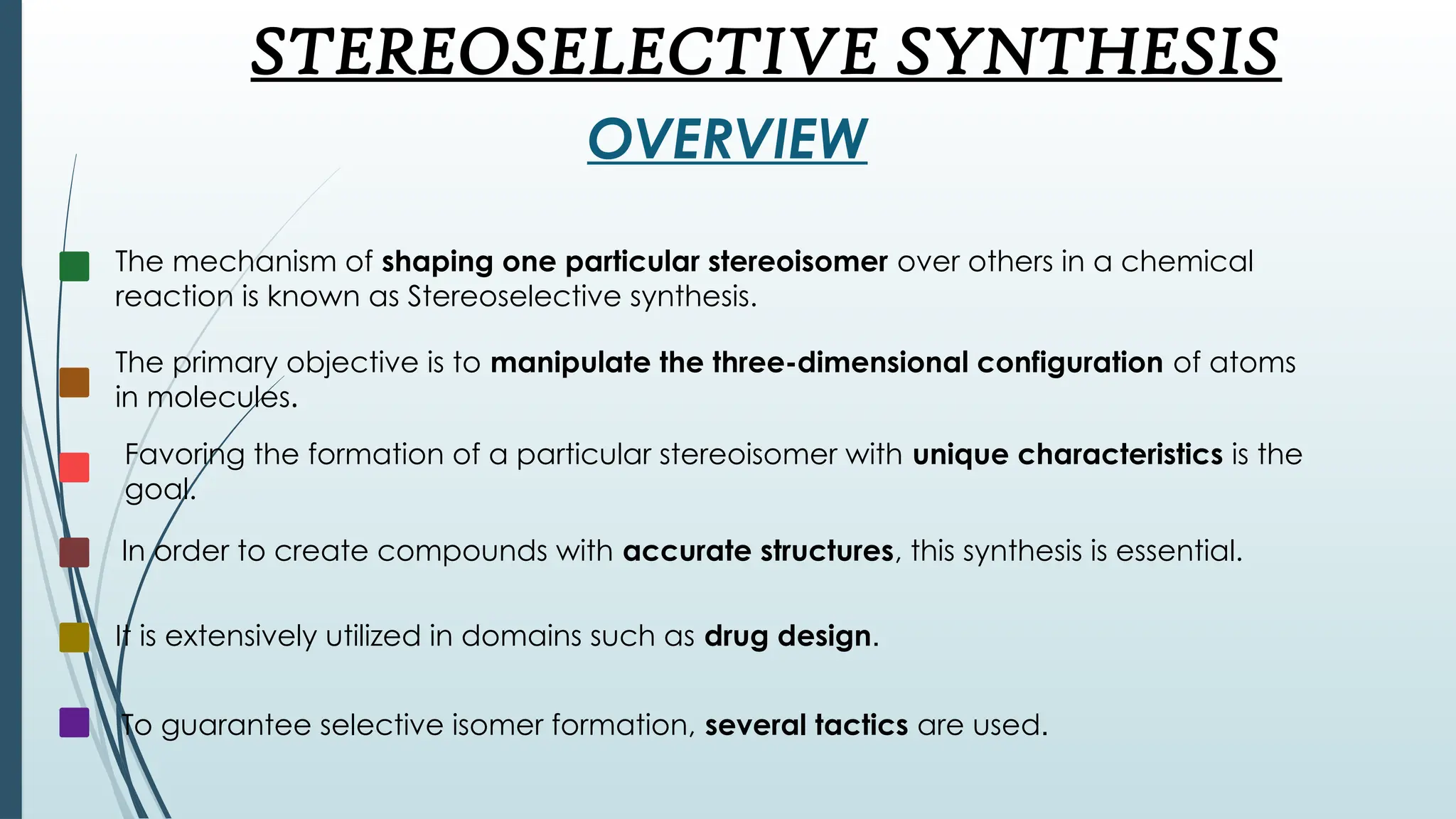 STEREOSELECTIVE SYNTHESIS
OVERVIEW
The mechanism of shaping one particular stereoisomer over others in a chemical
reaction is known as Stereoselective synthesis.
The primary objective is to manipulate the three-dimensional configuration of atoms
in molecules.
Favoring the formation of a particular stereoisomer with unique characteristics is the
goal.
In order to create compounds with accurate structures, this synthesis is essential.
It is extensively utilized in domains such as drug design.
To guarantee selective isomer formation, several tactics are used.
 