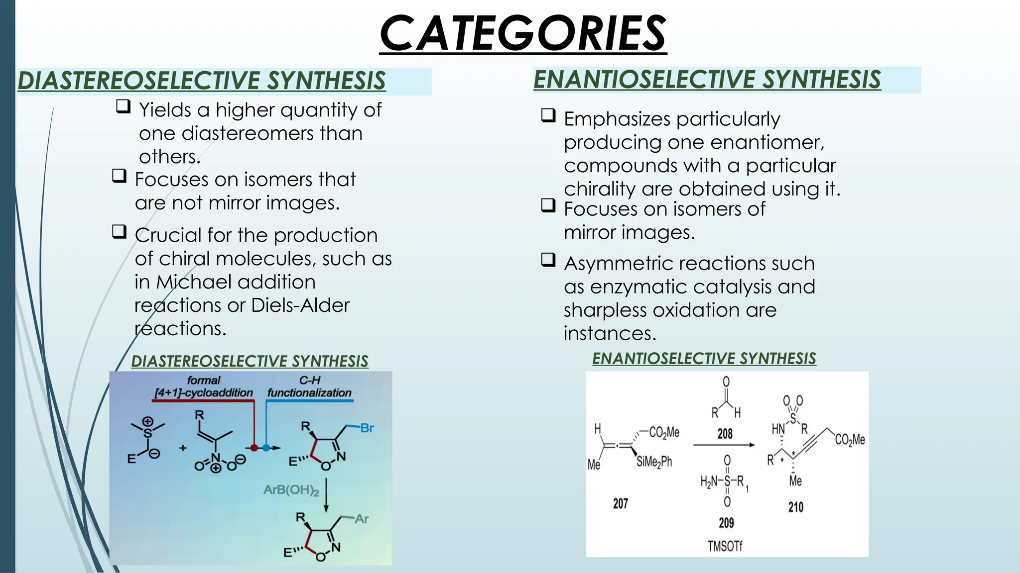 CATEGORIES
DIASTEREOSELECTIVE SYNTHESIS ENANTIOSELECTIVE SYNTHESIS
 Yields a higher quantity of
one diastereomers than
others.
 Emphasizes particularly
producing one enantiomer,
compounds with a particular
chirality are obtained using it.
 Focuses on isomers that
are not mirror images.
 Crucial for the production
of chiral molecules, such as
in Michael addition
reactions or Diels-Alder
reactions.
 Focuses on isomers of
mirror images.
 Asymmetric reactions such
as enzymatic catalysis and
sharpless oxidation are
instances.
DIASTEREOSELECTIVE SYNTHESIS ENANTIOSELECTIVE SYNTHESIS
 
