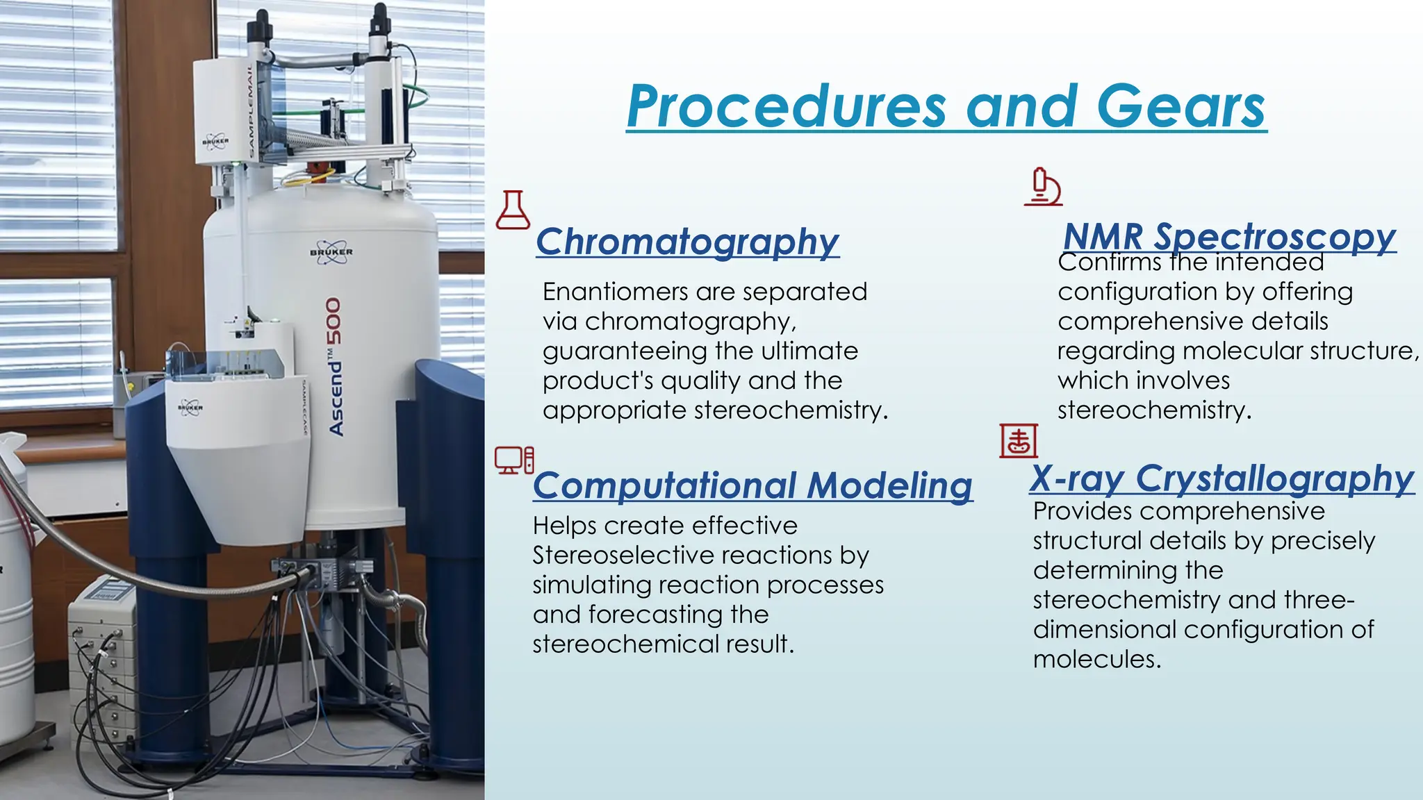 Procedures and Gears
Chromatography NMR Spectroscopy
X-ray Crystallography
Enantiomers are separated
via chromatography,
guaranteeing the ultimate
product's quality and the
appropriate stereochemistry.
Confirms the intended
configuration by offering
comprehensive details
regarding molecular structure,
which involves
stereochemistry.
Provides comprehensive
structural details by precisely
determining the
stereochemistry and three-
dimensional configuration of
molecules.
Computational Modeling
Helps create effective
Stereoselective reactions by
simulating reaction processes
and forecasting the
stereochemical result.
 
