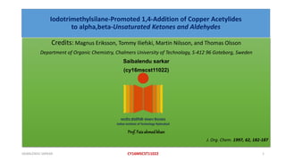 Iodotrimethylsilane-Promoted 1,4-Addition of Copper Acetylides
to alpha,beta-Unsaturated Ketones and Aldehydes
Credits: Magnus Eriksson, Tommy Iliefski, Martin Nilsson, and Thomas Olsson
Department of Organic Chemistry, Chalmers University of Technology, S-412 96 Goteborg, Sweden
Saibalendu sarkar
(cy16mscst11022)
Prof. Faizahmedkhan
J. Org. Chem. 1997, 62, 182-187
1CY16MSCST11022SAIBALENDU SARKAR
 