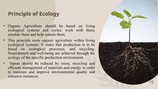 Principle of Ecology
• Organic Agriculture should be based on living
ecological systems and cycles, work with them,
emulate them and help sustain them.
• This principle roots organic agriculture within living
ecological systems. It states that production is to be
based on ecological processes, and recycling.
Nourishment and well-being are achieved through the
ecology of the specific production environment.
• Inputs should be reduced by reuse, recycling and
efficient management of materials and energy in order
to maintain and improve environmental quality and
conserve resources.
10
 