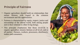 Principle of Fairness
• Organic agriculture should build on relationships that
ensure fairness with regard to the common
environment and life opportunities.
• Fairness is characterized by equity, respect, justice and
stewardship of the shared world, both among people
and in their relations to other living beings.
• This principle emphasizes that those involved in
organic agriculture ensures fairness at all levels and to
all parties - farmers, workers, processors, distributors,
traders and consumers.
11
 