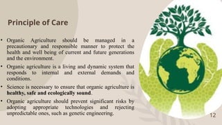 Principle of Care
• Organic Agriculture should be managed in a
precautionary and responsible manner to protect the
health and well being of current and future generations
and the environment.
• Organic agriculture is a living and dynamic system that
responds to internal and external demands and
conditions.
• Science is necessary to ensure that organic agriculture is
healthy, safe and ecologically sound.
• Organic agriculture should prevent significant risks by
adopting appropriate technologies and rejecting
unpredictable ones, such as genetic engineering. 12
 