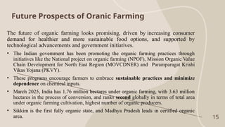 Future Prospects of Oranic Farming
15
The future of organic farming looks promising, driven by increasing consumer
demand for healthier and more sustainable food options, and supported by
technological advancements and government initiatives.
• The Indian government has been promoting the organic farming practices through
initiatives like the National project on organic farming (NPOF), Mission Organic Value
Chain Development for North East Region (MOVCDNER) and Paramparagat Krishi
Vikas Yojana (PKVY).
• These programs encourage farmers to embrace sustainable practices and minimize
dependence on chemical inputs.
• March 2025, India has 1.76 million hectares under organic farming, with 3.63 million
hectares in the process of conversion, and ranks second globally in terms of total area
under organic farming cultivation, highest number of organic producers.
• Sikkim is the first fully organic state, and Madhya Pradesh leads in certified organic
area.
 