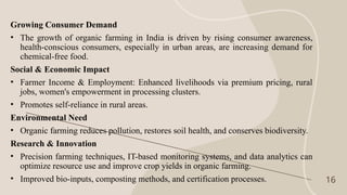 16
Growing Consumer Demand
• The growth of organic farming in India is driven by rising consumer awareness,
health-conscious consumers, especially in urban areas, are increasing demand for
chemical-free food.
Social & Economic Impact
• Farmer Income & Employment: Enhanced livelihoods via premium pricing, rural
jobs, women's empowerment in processing clusters.
• Promotes self-reliance in rural areas.
Environmental Need
• Organic farming reduces pollution, restores soil health, and conserves biodiversity.
Research & Innovation
• Precision farming techniques, IT-based monitoring systems, and data analytics can
optimize resource use and improve crop yields in organic farming.
• Improved bio-inputs, composting methods, and certification processes.
 