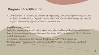Purpose of certification
18
• Certification is essentially aimed at regulating production/processing as per
National Standards for Organic Production (NSOP) and facilitating the sale of
original and quality organic products to consumers.
Certification systems
India has two organic certification systems in place. Although both the systems are
based upon common national standards but adopt different approach for verification
and documentation.
a. National Programme for Organic Production (NPOP) for export and
b. Participatory Guarantee System for India (PGS-India) for domestic and local
markets.
 