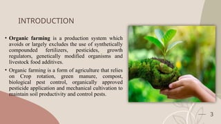 INTRODUCTION
• Organic farming is a production system which
avoids or largely excludes the use of synthetically
compounded fertilizers, pesticides, growth
regulators, genetically modified organisms and
livestock food additives.
• Organic farming is a form of agriculture that relies
on Crop rotation, green manure, compost,
biological pest control, organically approved
pesticide application and mechanical cultivation to
maintain soil productivity and control pests.
3
 
