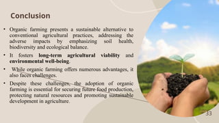 33
Conclusion
• Organic farming presents a sustainable alternative to
conventional agricultural practices, addressing the
adverse impacts by emphasizing soil health,
biodiversity and ecological balance.
• It fosters long-term agricultural viability and
environmental well-being.
• While organic farming offers numerous advantages, it
also faces challenges.
• Despite these challenges, the adoption of organic
farming is essential for securing future food production,
protecting natural resources and promoting sustainable
development in agriculture.
 