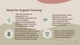 Need For Organic Farming
5
With the increase in
population our
compulsion would be not
only to stabilize
agricultural production
but to increase it further
in sustainable manner.
‘Green Revolution’ with
high input use has
reached a plateau and is
now sustained with
diminishing return of
falling dividends.
Agrochemicals which are
produced from fossil fuel and
are not renewable and are
diminishing in availability. It
may also cost heavily on our
foreign exchange in future.
Thus, a natural balance
needs to be maintained
at all cost for existence
of life and property.
 