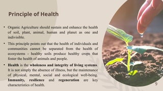 Principle of Health
• Organic Agriculture should sustain and enhance the health
of soil, plant, animal, human and planet as one and
indivisible.
• This principle points out that the health of individuals and
communities cannot be separated from the health of
ecosystems - healthy soils produce healthy crops that
foster the health of animals and people.
• Health is the wholeness and integrity of living systems.
It is not simply the absence of illness, but the maintenance
of physical, mental, social and ecological well-being.
Immunity, resilience and regeneration are key
characteristics of health. 9
 