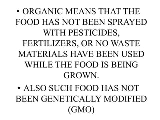 • ORGANIC MEANS THAT THE
FOOD HAS NOT BEEN SPRAYED
WITH PESTICIDES,
FERTILIZERS, OR NO WASTE
MATERIALS HAVE BEEN USED
WHILE THE FOOD IS BEING
GROWN.
• ALSO SUCH FOOD HAS NOT
BEEN GENETICALLY MODIFIED
(GMO)

 